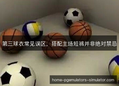 第三球衣常见误区，搭配主场短裤并非绝对禁忌